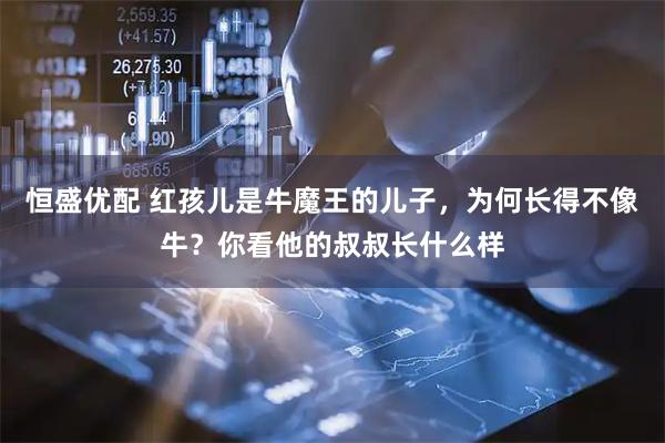恒盛优配 红孩儿是牛魔王的儿子，为何长得不像牛？你看他的叔叔长什么样