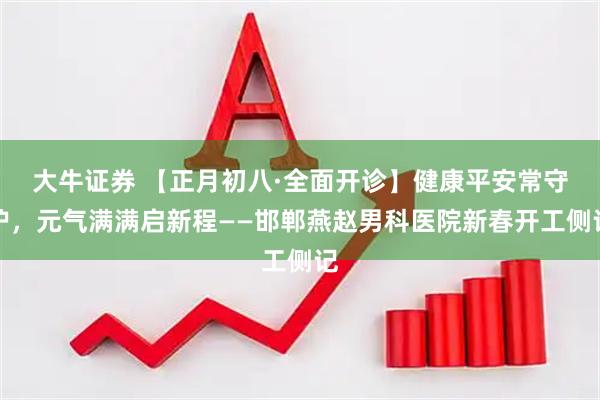 大牛证券 【正月初八·全面开诊】健康平安常守护，元气满满启新程——邯郸燕赵男科医院新春开工侧记