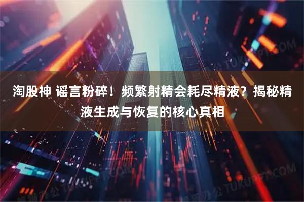 淘股神 谣言粉碎！频繁射精会耗尽精液？揭秘精液生成与恢复的核心真相
