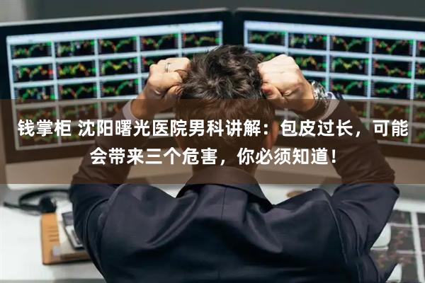 钱掌柜 沈阳曙光医院男科讲解：包皮过长，可能会带来三个危害，你必须知道！