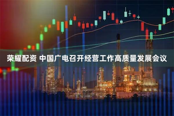 荣耀配资 中国广电召开经营工作高质量发展会议