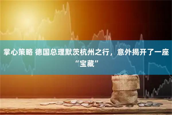 掌心策略 德国总理默茨杭州之行，意外揭开了一座“宝藏”