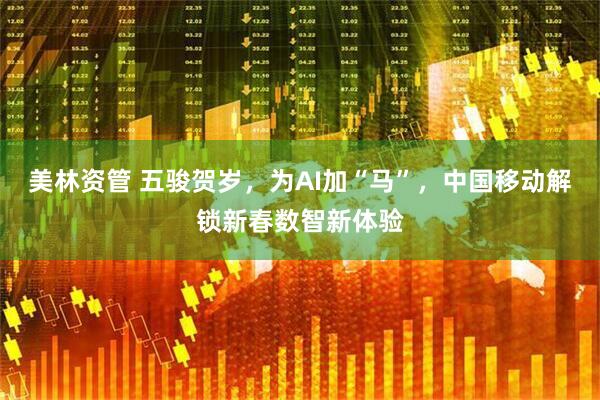 美林资管 五骏贺岁，为AI加“马”，中国移动解锁新春数智新体验