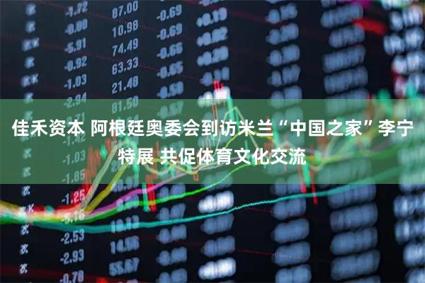 佳禾资本 阿根廷奥委会到访米兰“中国之家”李宁特展 共促体育文化交流