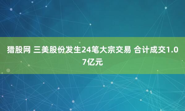 猎股网 三美股份发生24笔大宗交易 合计成交1.07亿元