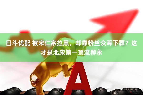 日斗优配 被宋仁宗拉黑,却靠粉丝众筹下葬?这才是北宋第一顶流柳永