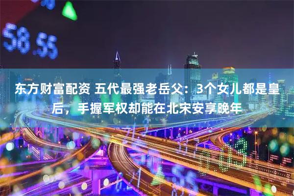 东方财富配资 五代最强老岳父：3个女儿都是皇后，手握军权却能在北宋安享晚年