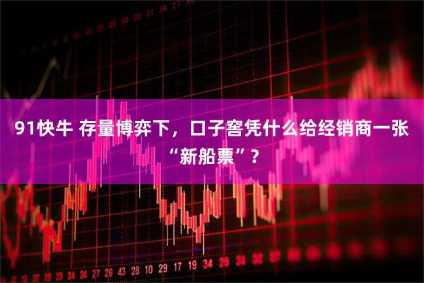 91快牛 存量博弈下，口子窖凭什么给经销商一张“新船票”？