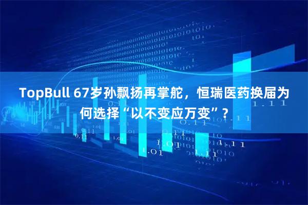 TopBull 67岁孙飘扬再掌舵，恒瑞医药换届为何选择“以不变应万变”？