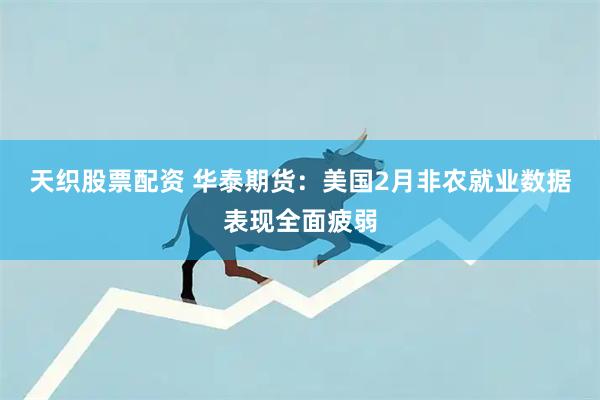 天织股票配资 华泰期货：美国2月非农就业数据表现全面疲弱