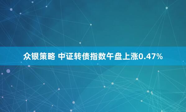 众银策略 中证转债指数午盘上涨0.47%