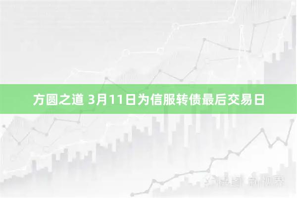 方圆之道 3月11日为信服转债最后交易日