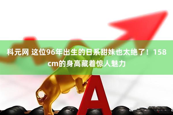 科元网 这位96年出生的日系甜妹也太绝了!158cm的身高藏着惊人魅力