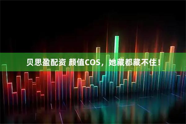 贝思盈配资 颜值COS，她藏都藏不住！