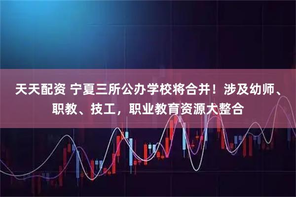 天天配资 宁夏三所公办学校将合并!涉及幼师、职教、技工,职业教育资源大整合