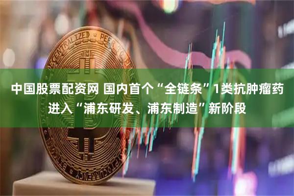 中国股票配资网 国内首个“全链条”1类抗肿瘤药进入“浦东研发、浦东制造”新阶段