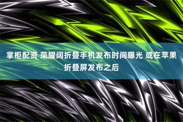 掌柜配资 荣耀阔折叠手机发布时间曝光 或在苹果折叠屏发布之后