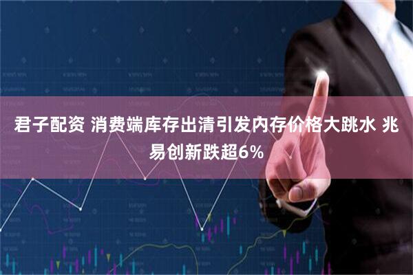 君子配资 消费端库存出清引发内存价格大跳水 兆易创新跌超6%
