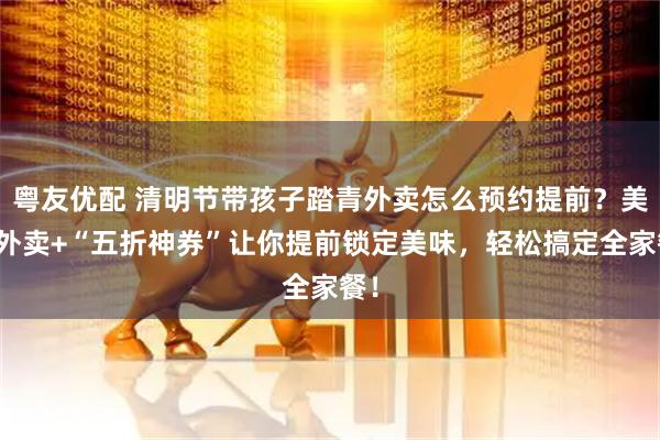 粤友优配 清明节带孩子踏青外卖怎么预约提前？美团外卖+“五折神券”让你提前锁定美味，轻松搞定全家餐！