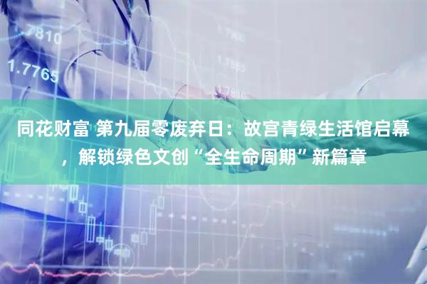 同花财富 第九届零废弃日:故宫青绿生活馆启幕,解锁绿色文创“全生命周期”新篇章