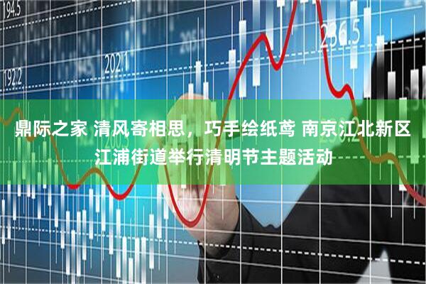 鼎际之家 清风寄相思，巧手绘纸鸢 南京江北新区江浦街道举行清明节主题活动