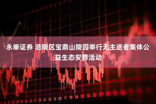永崋证券 涪陵区宝鼎山陵园举行无主逝者集体公益生态安葬活动