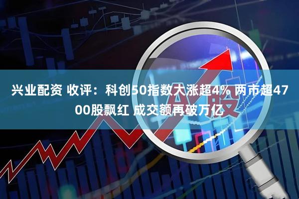 兴业配资 收评：科创50指数大涨超4% 两市超4700股飘红 成交额再破万亿