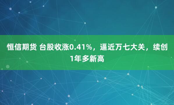 恒信期货 台股收涨0.41%，逼近万七大关，续创1年多新高