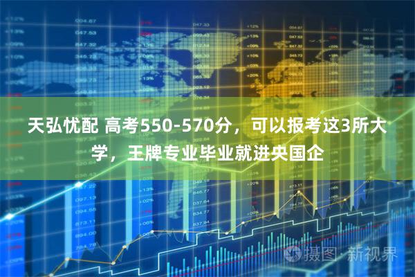 天弘忧配 高考550-570分,可以报考这3所大学,王牌专业毕业就进央国企