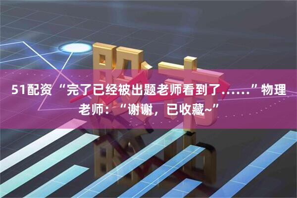 51配资 “完了已经被出题老师看到了……”物理老师：“谢谢，已收藏~”