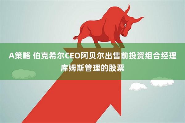 A策略 伯克希尔CEO阿贝尔出售前投资组合经理库姆斯管理的股票