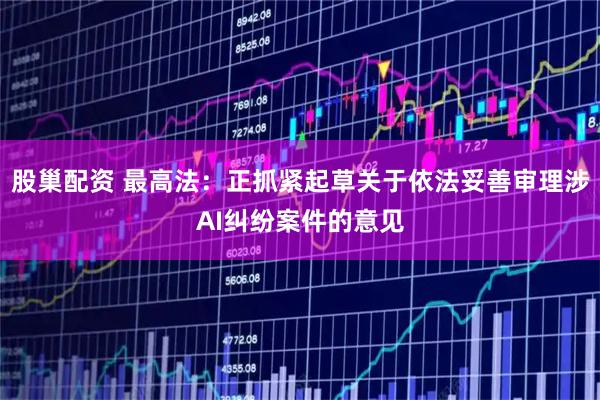 股巢配资 最高法:正抓紧起草关于依法妥善审理涉AI纠纷案件的意见