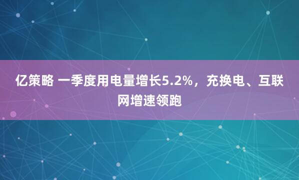 亿策略 一季度用电量增长5.2%,充换电、互联网增速领跑