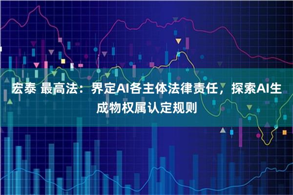 宏泰 最高法：界定AI各主体法律责任，探索AI生成物权属认定规则