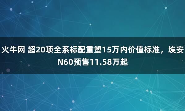 火牛网 超20项全系标配重塑15万内价值标准，埃安N60预售11.58万起