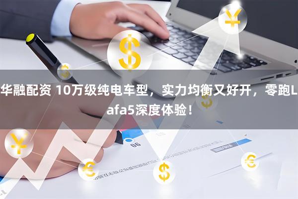 华融配资 10万级纯电车型，实力均衡又好开，零跑Lafa5深度体验！