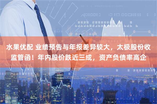 水果优配 业绩预告与年报差异较大,太极股份收监管函!年内股价跌近三成,资产负债率高企