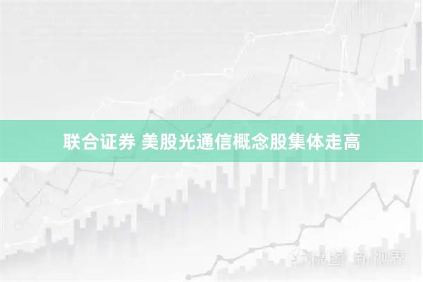 联合证券 美股光通信概念股集体走高