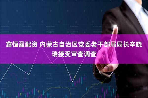 鑫恒盈配资 内蒙古自治区党委老干部局局长辛晓瑞接受审查调查