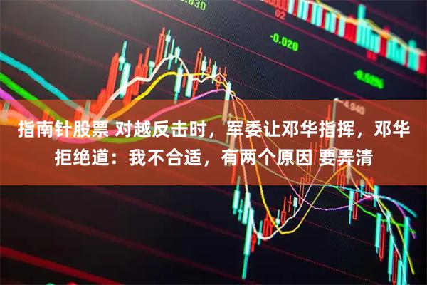 指南针股票 对越反击时，军委让邓华指挥，邓华拒绝道：我不合适，有两个原因 要弄清