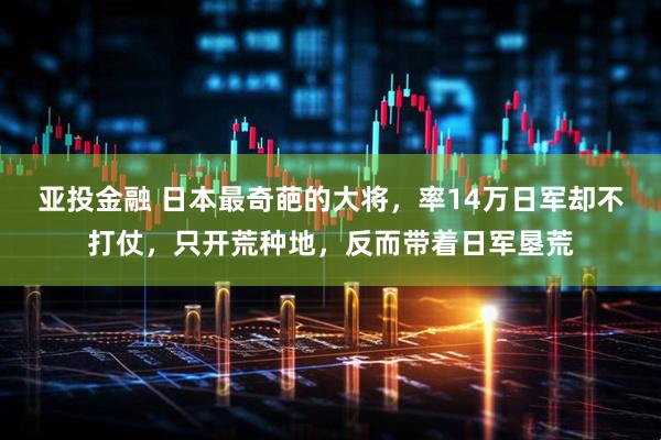 亚投金融 日本最奇葩的大将，率14万日军却不打仗，只开荒种地，反而带着日军垦荒