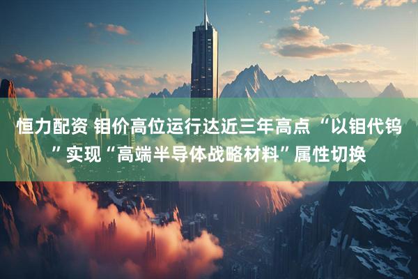 恒力配资 钼价高位运行达近三年高点 “以钼代钨”实现“高端半导体战略材料”属性切换