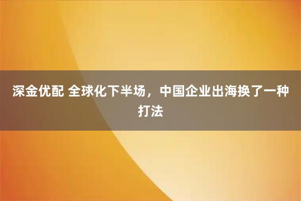 深金优配 全球化下半场，中国企业出海换了一种打法