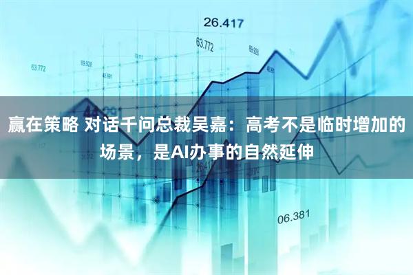 赢在策略 对话千问总裁吴嘉：高考不是临时增加的场景，是AI办事的自然延伸