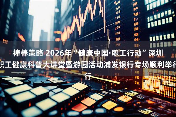 棒棒策略 2026年“健康中国·职工行动”深圳职工健康科普大讲堂暨游园活动浦发银行专场顺利举行