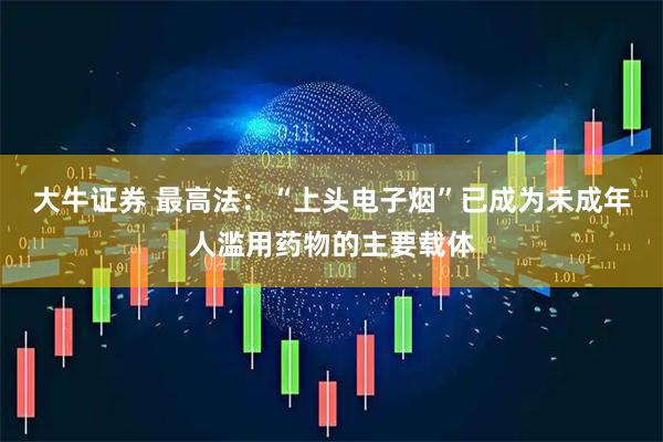 大牛证券 最高法：“上头电子烟”已成为未成年人滥用药物的主要载体