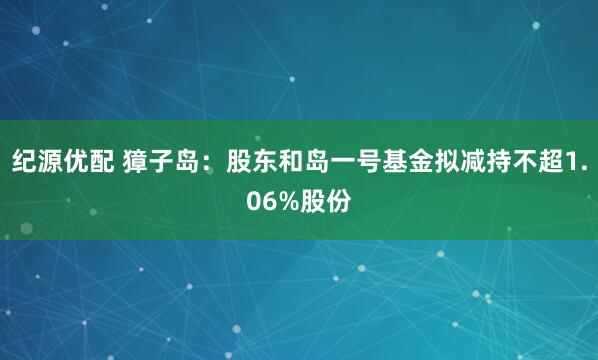 纪源优配 獐子岛：股东和岛一号基金拟减持不超1.06%股份