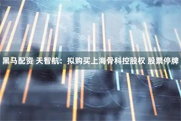 黑马配资 天智航：拟购买上海骨科控股权 股票停牌