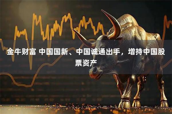 金牛财富 中国国新、中国诚通出手,增持中国股票资产