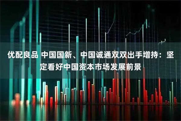 优配良品 中国国新、中国诚通双双出手增持:坚定看好中国资本市场发展前景